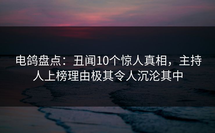 电鸽盘点：丑闻10个惊人真相，主持人上榜理由极其令人沉沦其中