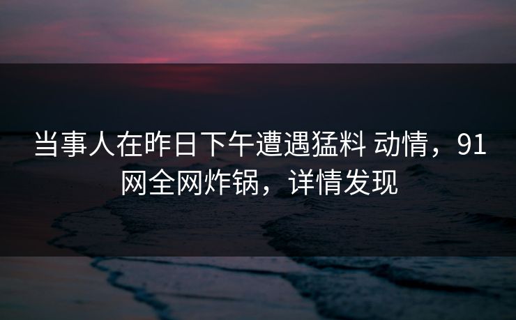 当事人在昨日下午遭遇猛料 动情，91网全网炸锅，详情发现
