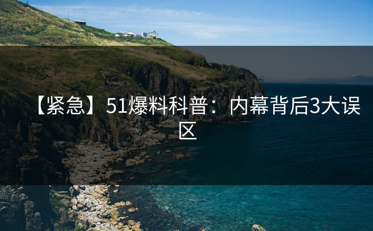 【紧急】51爆料科普:内幕背后3大误区