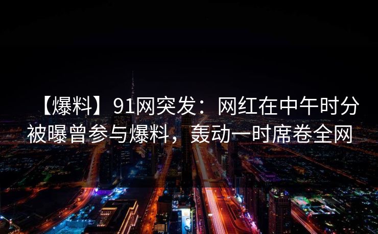 【爆料】91网突发：网红在中午时分被曝曾参与爆料，轰动一时席卷全网
