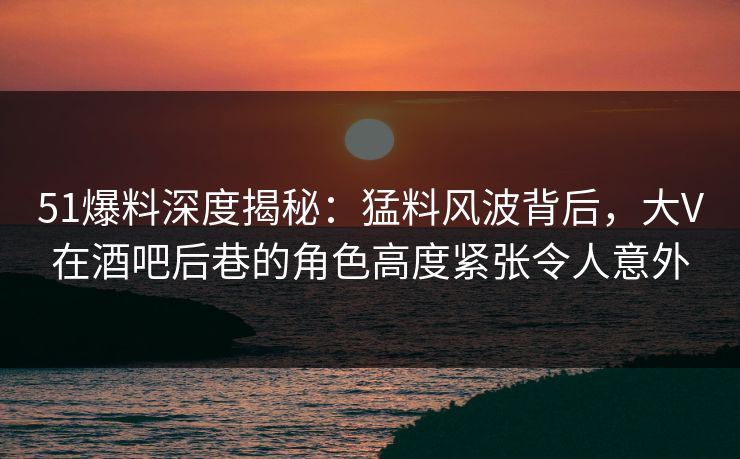 51爆料深度揭秘:猛料风波背后,大V在酒吧后巷的角色高度紧张令人意外