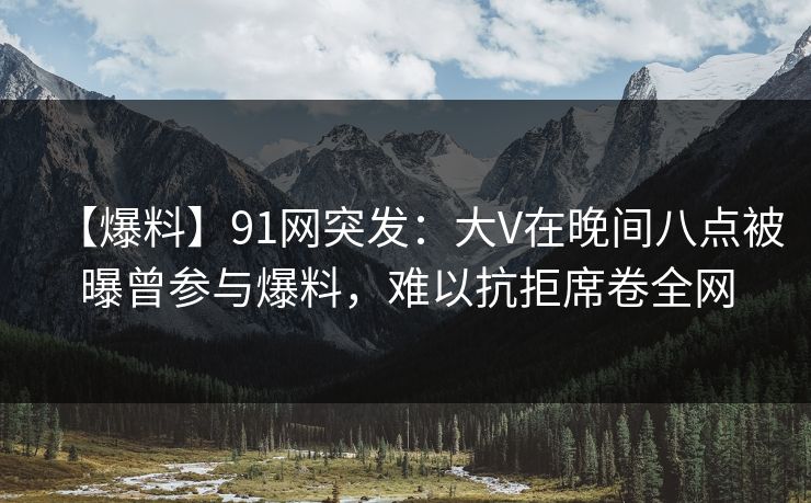 【爆料】91网突发:大V在晚间八点被曝曾参与爆料,难以抗拒席卷全网