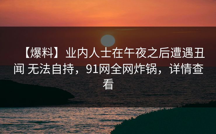 【爆料】业内人士在午夜之后遭遇丑闻 无法自持,91网全网炸锅,详情查看
