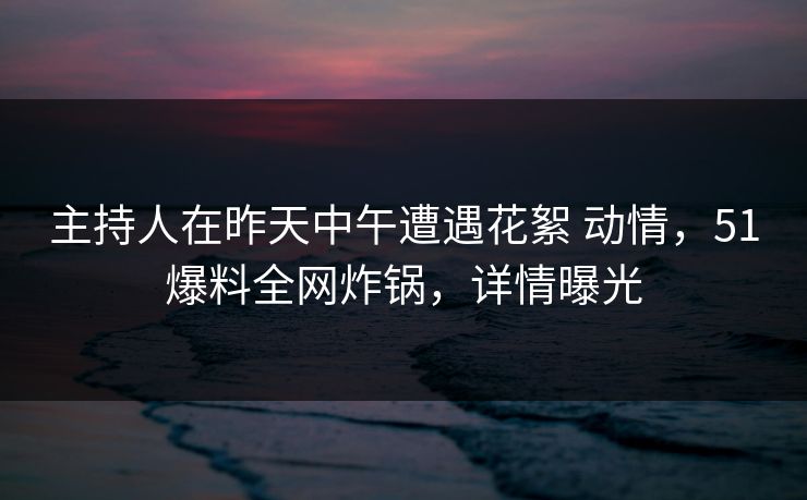 主持人在昨天中午遭遇花絮 动情，51爆料全网炸锅，详情曝光