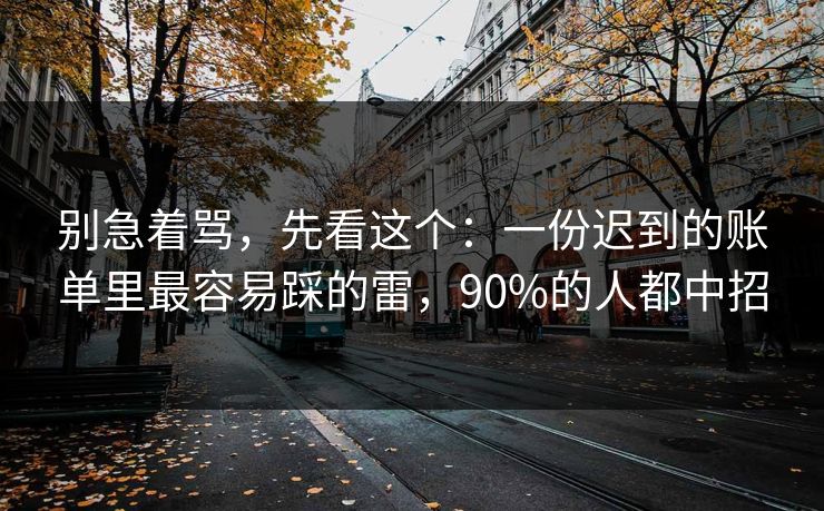 别急着骂,先看这个:一份迟到的账单里最容易踩的雷,90%的人都中招