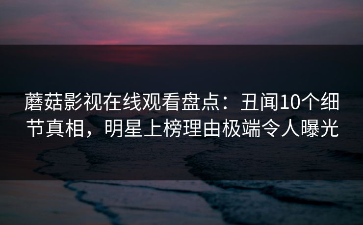 蘑菇影视在线观看盘点:丑闻10个细节真相,明星上榜理由极端令人曝光