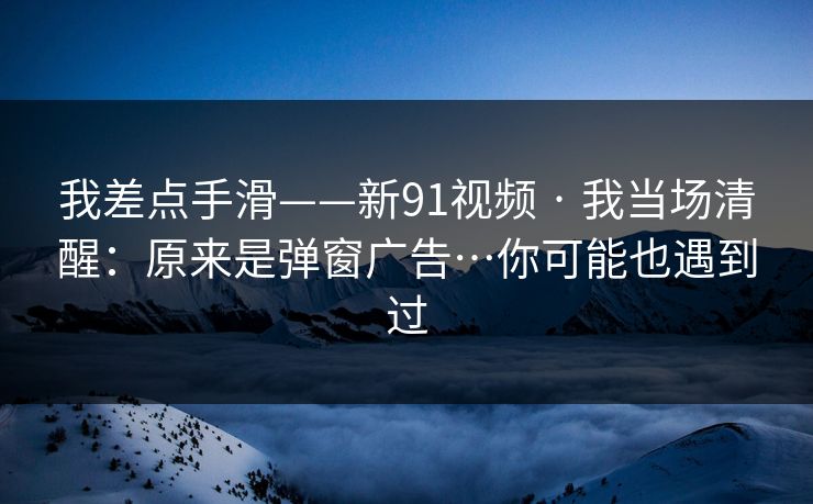 我差点手滑——新91视频 · 我当场清醒:原来是弹窗广告…你可能也遇到过