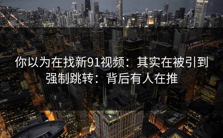 你以为在找新91视频:其实在被引到强制跳转:背后有人在推