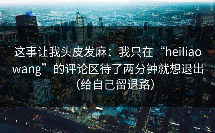 这事让我头皮发麻:我只在“heiliaowang”的评论区待了两分钟就想退出(给自己留退路)