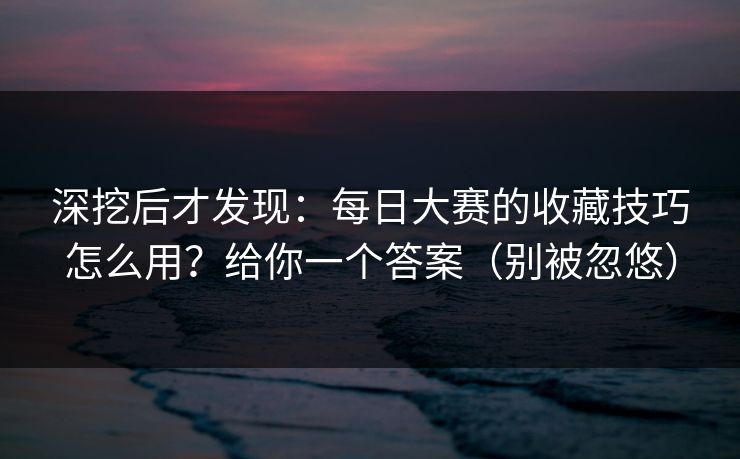 深挖后才发现：每日大赛的收藏技巧怎么用？给你一个答案（别被忽悠）