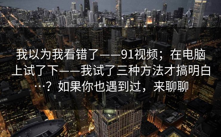 我以为我看错了——91视频；在电脑上试了下——我试了三种方法才搞明白…？如果你也遇到过，来聊聊
