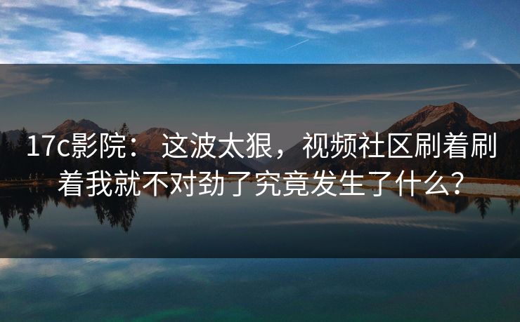 17c影院： 这波太狠，视频社区刷着刷着我就不对劲了究竟发生了什么？